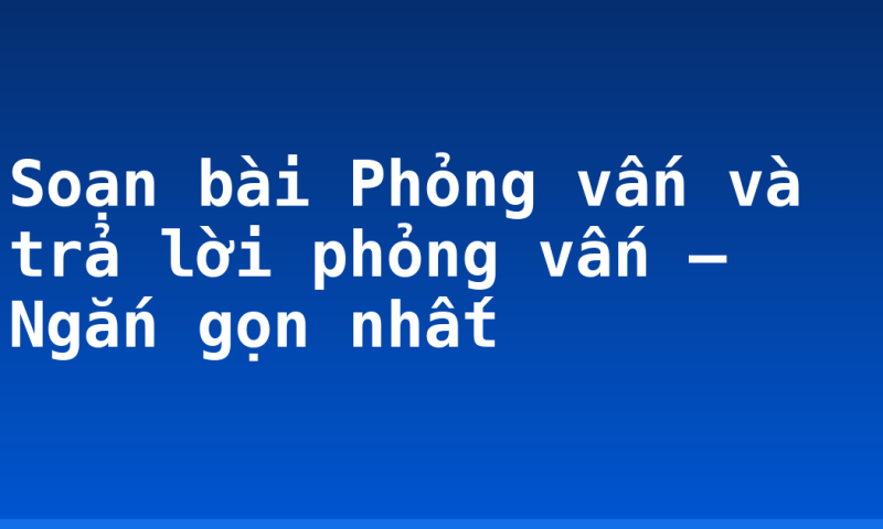 Soạn bài Phỏng vấn và trả lời phỏng vấn – Ngắn gọn nhất