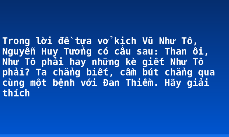 Trong lời đề tựa vở kịch Vũ Như Tô, Nguyễn Huy Tưởng có câu sau: Than ôi, Như Tô phải hay những kè giết Như Tô phải? Ta chẳng biết, cầm bút chẳng qua cùng một bệnh với Đan Thiềm. Hãy giải thích