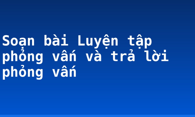 Soạn bài Luyện tập phỏng vấn và trả lời phỏng vấn