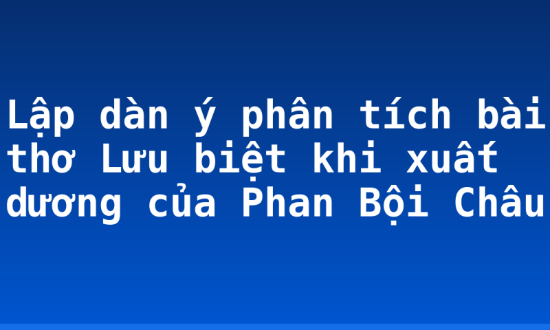 Lập dàn ý phân tích bài thơ Lưu biệt khi xuất dương của Phan Bội Châu