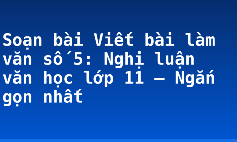 Soạn bài Viết bài làm văn số 5: Nghị luận văn học lớp 11 – Ngắn gọn nhất