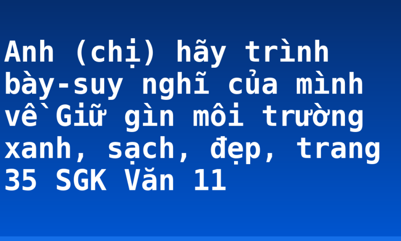 Anh (chị) hãy trình bày-suy nghĩ của mình về Giữ gìn môi trường xanh, sạch, đẹp, trang 35 SGK Văn 11