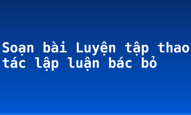 Soạn bài Luyện tập thao tác lập luận bác bỏ