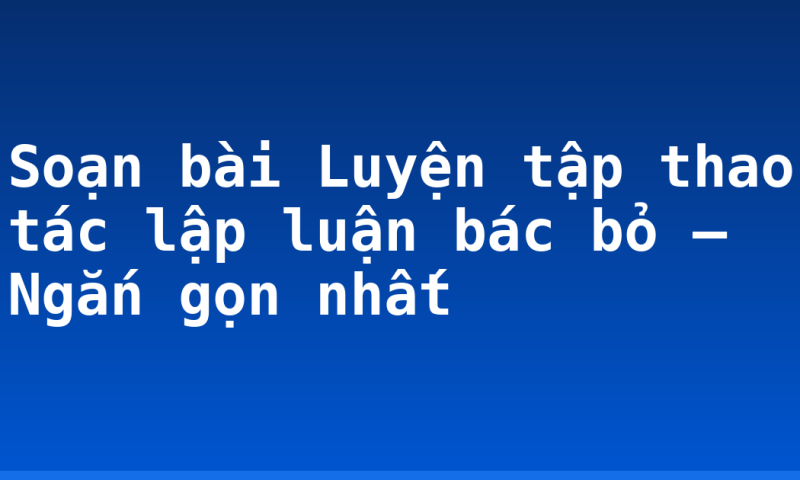 Soạn bài Luyện tập thao tác lập luận bác bỏ – Ngắn gọn nhất