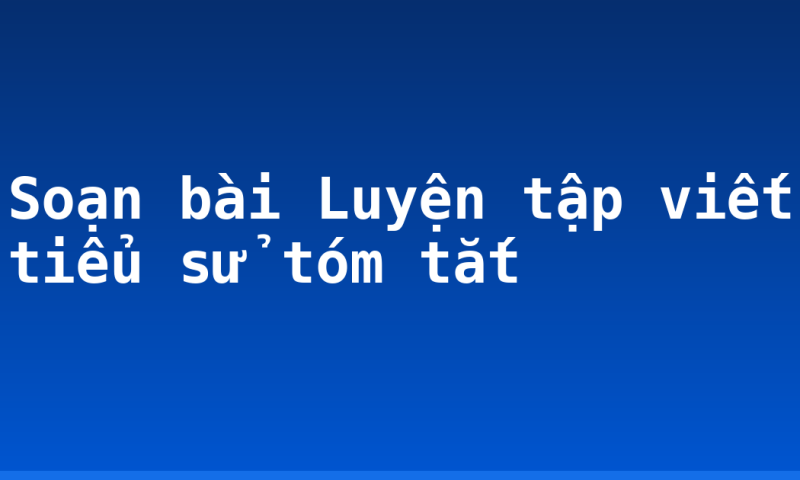 Soạn bài Luyện tập viết tiểu sử tóm tắt