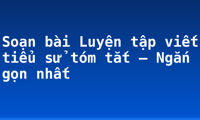 Soạn bài Luyện tập viết tiểu sử tóm tắt – Ngắn gọn nhất