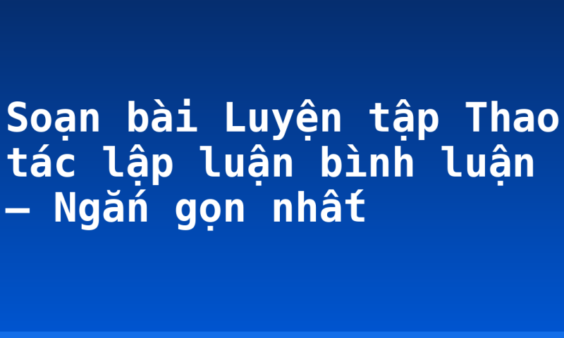 Soạn bài Luyện tập Thao tác lập luận bình luận – Ngắn gọn nhất