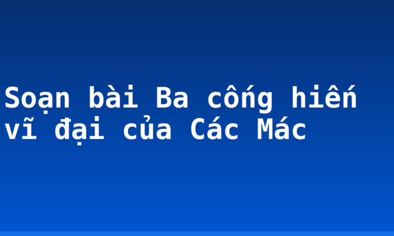 Soạn bài Ba cống hiến vĩ đại của Các Mác