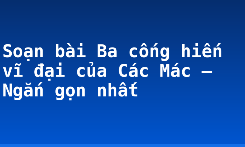 Soạn bài Ba cống hiến vĩ đại của Các Mác – Ngắn gọn nhất