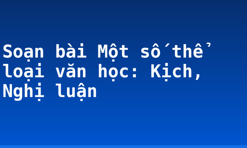 Soạn bài Một số thể loại văn học: Kịch, Nghị luận