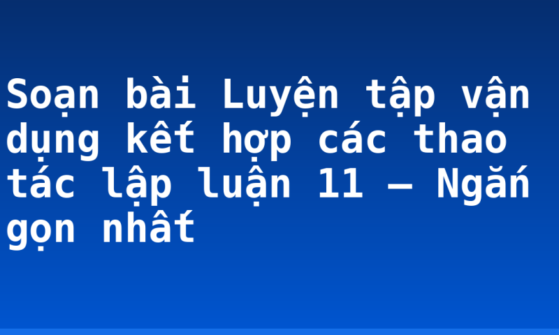Soạn bài Luyện tập vận dụng kết hợp các thao tác lập luận 11 – Ngắn gọn nhất