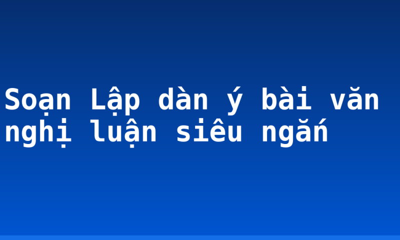 Soạn Lập dàn ý bài văn nghị luận siêu ngắn