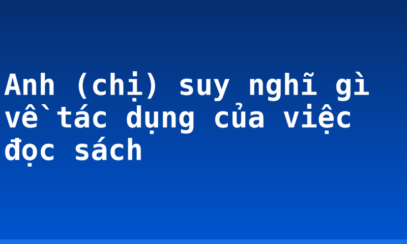 Anh (chị) suy nghĩ gì về tác dụng của việc đọc sách