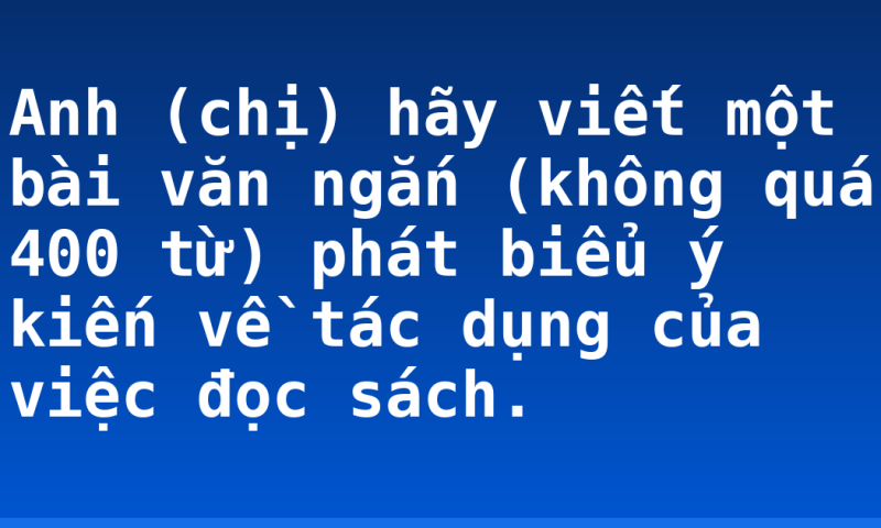 Anh (chị) hãy viết một bài văn ngắn (không quá 400 từ) phát biểu ý kiến về tác dụng của việc đọc sách.