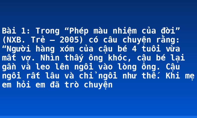 Bài 1: Trong “Phép màu nhiệm của đời” (NXB. Trẻ – 2005) có câu chuyện rằng: “Người hàng xóm của cậu bé 4 tuổi vừa mất vợ. Nhìn thấy ông khóc, cậu bé lại gần và leo lên ngồi vào lòng ông. Cậu ngồi rất lâu và chỉ ngồi như thế. Khi mẹ em hỏi em đã trò chuyện