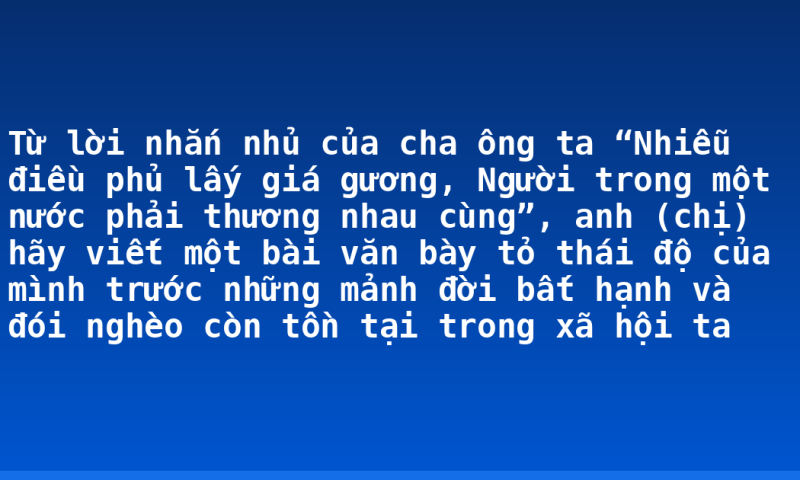 Từ lời nhắn nhủ của cha ông ta “Nhiễu điều phủ lấy giá gương, Người trong một nước phải thương nhau cùng”, anh (chị) hãy viết một bài văn bày tỏ thái độ của mình trước những mảnh đời bất hạnh và đói nghèo còn tồn tại trong xã hội ta