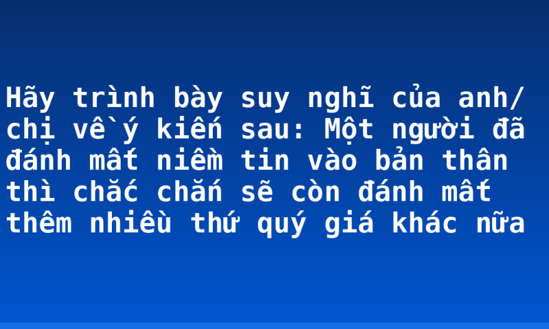 Hãy trình bày suy nghĩ của anh/ chị về ý kiến sau: Một người đã đánh mất niềm tin vào bản thân thì chắc chắn sẽ còn đánh mất thêm nhiều thứ quý giá khác nữa