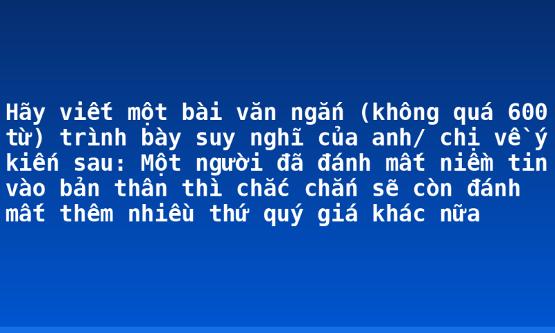Hãy viết một bài văn ngắn (không quá 600 từ) trình bày suy nghĩ của anh/ chị về ý kiến sau: Một người đã đánh mất niềm tin vào bản thân thì chắc chắn sẽ còn đánh mất thêm nhiều thứ quý giá khác nữa