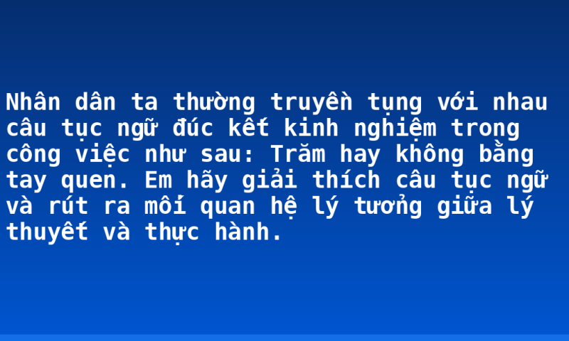Nhân dân ta thường truyền tụng với nhau câu tục ngữ đúc kết kinh nghiệm trong công việc như sau: Trăm hay không bằng tay quen. Em hãy giải thích câu tục ngữ và rút ra mối quan hệ lý tưởng giữa lý thuyết và thực hành.