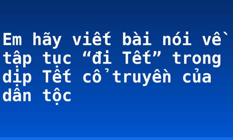 Em hãy viết bài nói về tập tục “đi Tết” trong dịp Tết cổ truyền của dân tộc