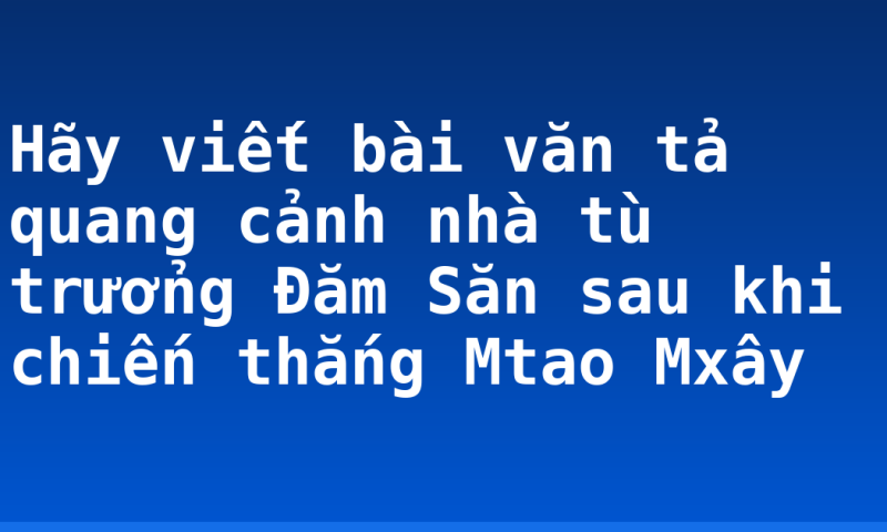 Hãy viết bài văn tả quang cảnh nhà tù trưởng Đăm Săn sau khi chiến thắng Mtao Mxây