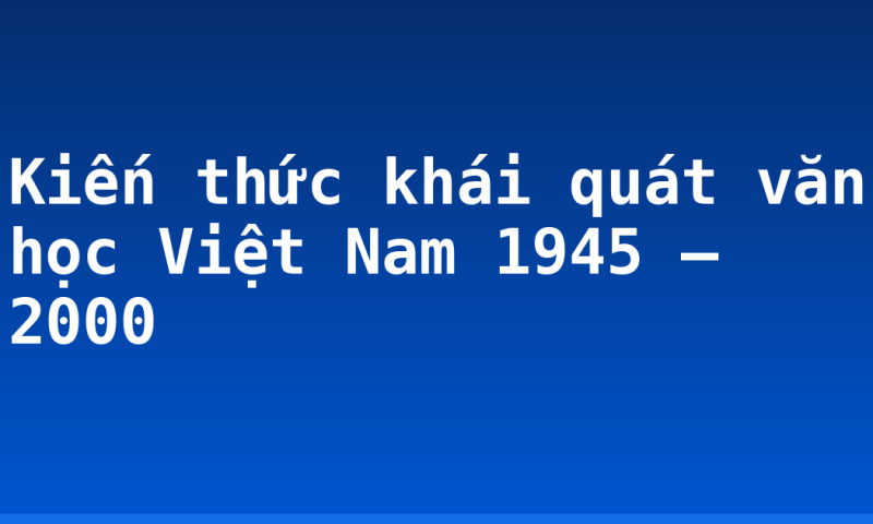 Kiến thức khái quát văn học Việt Nam 1945 – 2000