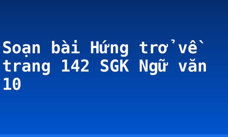 Soạn bài Hứng trở về trang 142 SGK Ngữ văn 10
