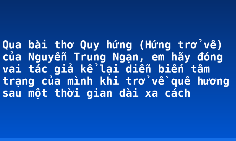 Qua bài thơ Quy hứng (Hứng trở về) của Nguyễn Trung Ngạn, em hãy đóng vai tác giả kể lại diễn biến tâm trạng của mình khi trở về quê hương sau một thời gian dài xa cách