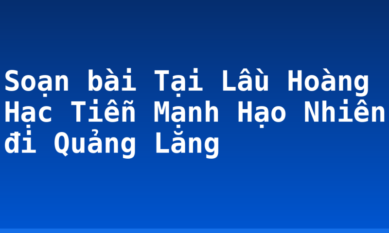Soạn bài Tại Lầu Hoàng Hạc Tiễn Mạnh Hạo Nhiên đi Quảng Lăng