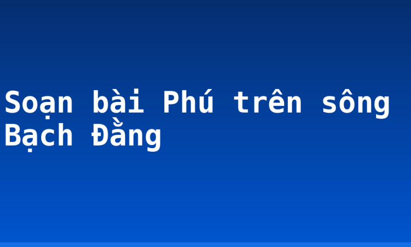 Soạn bài Phú trên sông Bạch Đằng