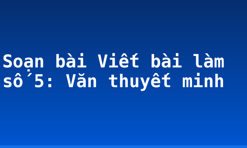 Soạn bài Viết bài làm số 5: Văn thuyết minh