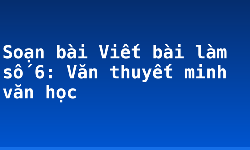 Soạn bài Viết bài làm số 6: Văn thuyết minh văn học