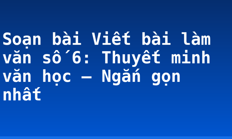 Soạn bài Viết bài làm văn số 6: Thuyết minh văn học – Ngắn gọn nhất