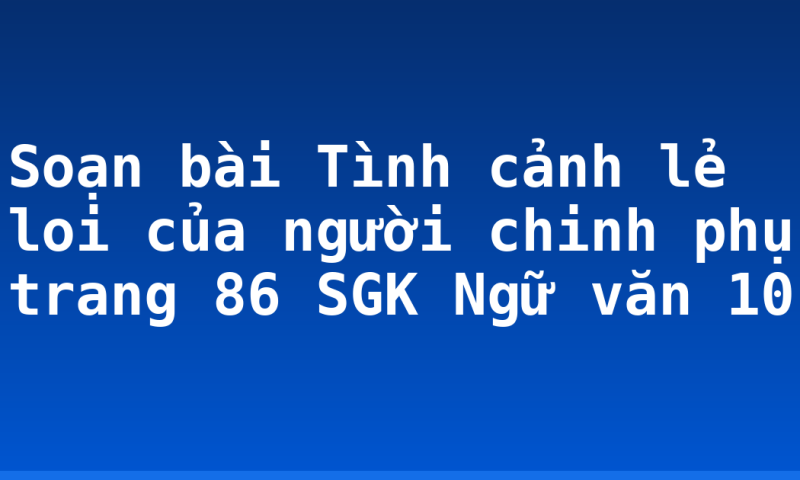 Soạn bài Tình cảnh lẻ loi của người chinh phụ trang 86 SGK Ngữ văn 10