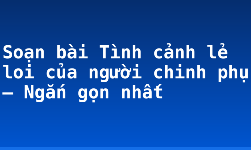 Soạn bài Tình cảnh lẻ loi của người chinh phụ – Ngắn gọn nhất