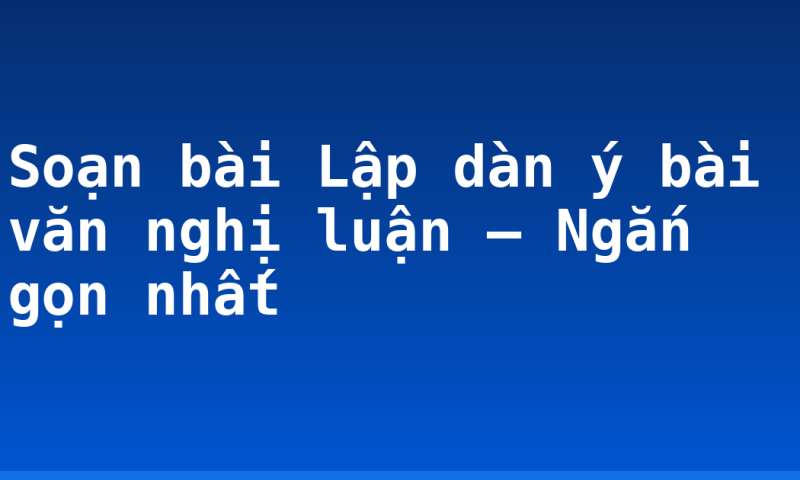 Soạn bài Lập dàn ý bài văn nghị luận – Ngắn gọn nhất