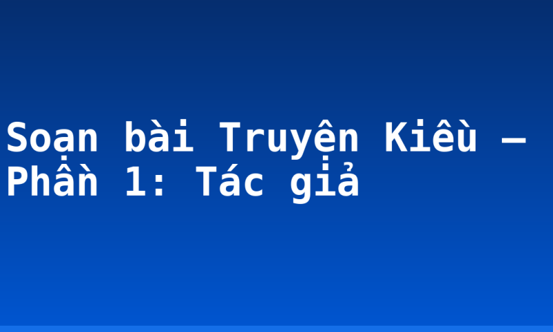 Soạn bài Truyện Kiều – Phần 1: Tác giả