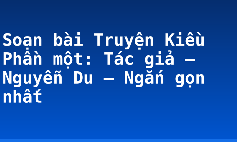 Soạn bài Truyện Kiều Phần một: Tác giả – Nguyễn Du – Ngắn gọn nhất
