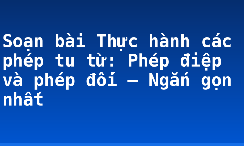 Soạn bài Thực hành các phép tu từ: Phép điệp và phép đối – Ngắn gọn nhất