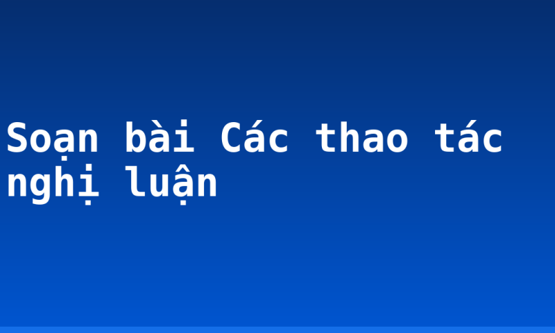 Soạn bài Các thao tác nghị luận