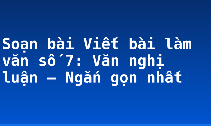Soạn bài Viết bài làm văn số 7: Văn nghị luận – Ngắn gọn nhất
