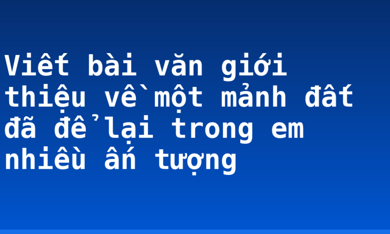 Viết bài văn giới thiệu về một mảnh đất đã để lại trong em nhiều ấn tượng
