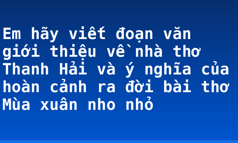 Em hãy viết đoạn văn giới thiệu về nhà thơ Thanh Hải và ý nghĩa của hoàn cảnh ra đời bài thơ Mùa xuân nho nhỏ