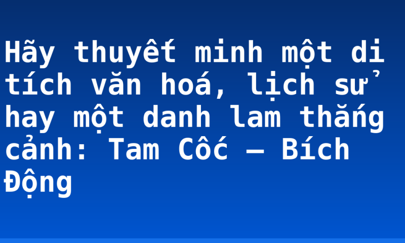 Hãy thuyết minh một di tích văn hoá, lịch sử hay một danh lam thắng cảnh: Tam Cốc – Bích Động
