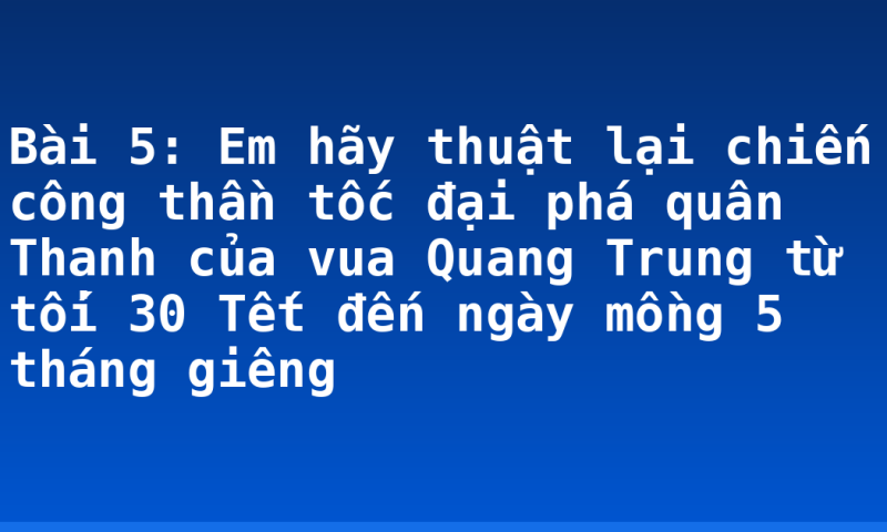 Bài 5: Em hãy thuật lại chiến công thần tốc đại phá quân Thanh của vua Quang Trung từ tối 30 Tết đến ngày mồng 5 tháng giêng