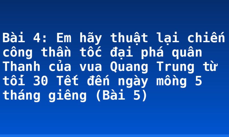 Bài 4: Em hãy thuật lại chiến công thần tốc đại phá quân Thanh của vua Quang Trung từ tối 30 Tết đến ngày mồng 5 tháng giêng (Bài 5)