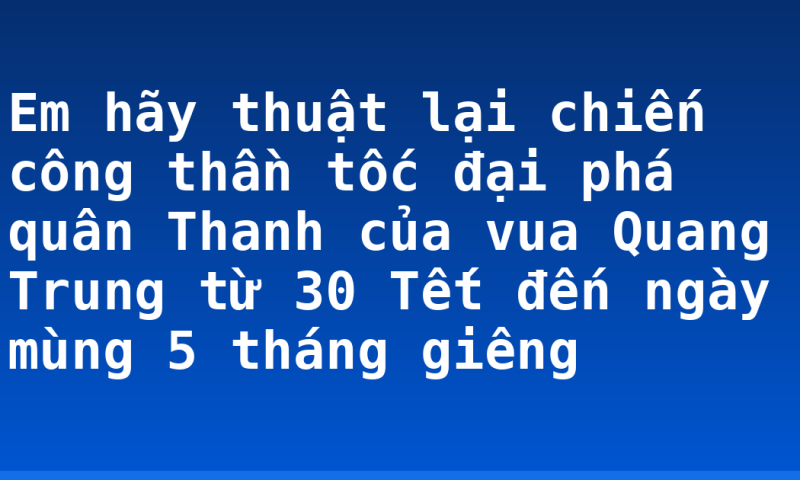 Em hãy thuật lại chiến công thần tốc đại phá quân Thanh của vua Quang Trung từ 30 Tết đến ngày mùng 5 tháng giêng