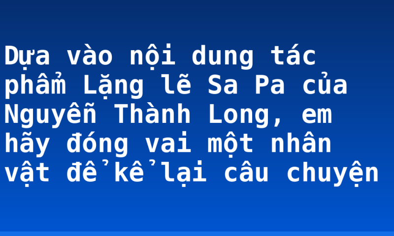 Dựa vào nội dung tác phẩm Lặng lẽ Sa Pa của Nguyễn Thành Long, em hãy đóng vai một nhân vật để kể lại câu chuyện