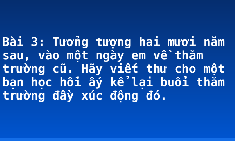 Bài 3: Tưởng tượng hai mươi năm sau, vào một ngày em về thăm trường cũ. Hãy viết thư cho một bạn học hồi ấy kể lại buổi thăm trường đầy xúc động đó.