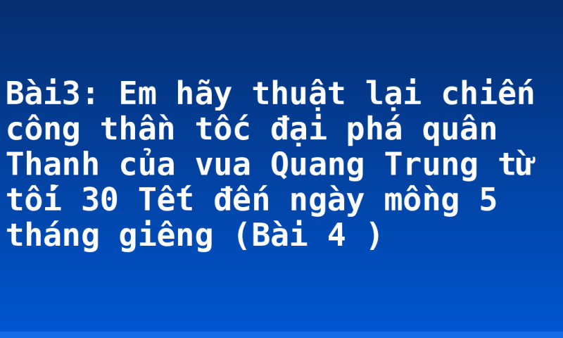 Bài3: Em hãy thuật lại chiến công thần tốc đại phá quân Thanh của vua Quang Trung từ tối 30 Tết đến ngày mồng 5 tháng giêng (Bài 4 )